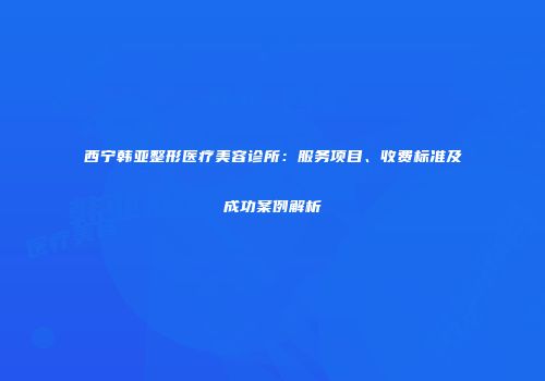 西宁韩亚整形医疗美容诊所：服务项目、收费标准及成功案例解析