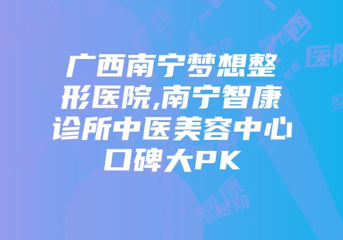广西南宁梦想整形医院,南宁智康诊所中医美容中心口碑大PK