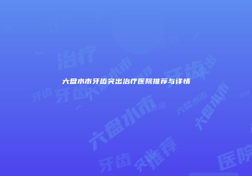 六盘水市牙齿突出治疗医院推荐与详情