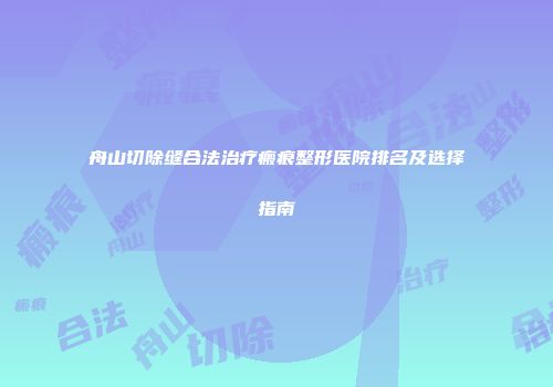 舟山切除缝合法治疗瘢痕整形医院排名及选择指南