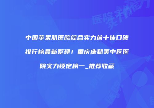 中国苹果肌医院综合实力前十佳口碑排行榜最新整理！重庆康和美中医医院实力锁定榜一_推荐收藏