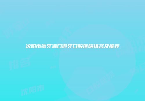 沈阳市镶牙满口假牙口腔医院排名及推荐