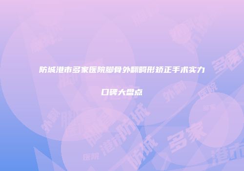 防城港市多家医院脚骨外翻畸形矫正手术实力口碑大盘点