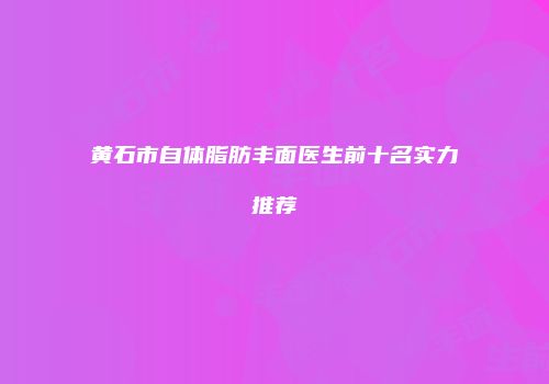 黄石市自体脂肪丰面医生前十名实力推荐