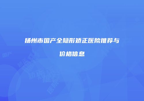 扬州市国产全隐形矫正医院推荐与价格信息