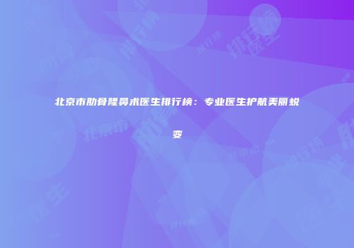 北京市肋骨隆鼻术医生排行榜：专业医生护航美丽蜕变