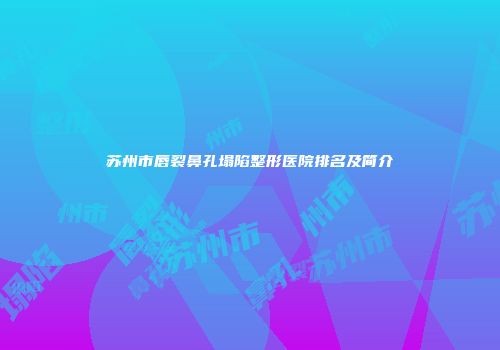 苏州市唇裂鼻孔塌陷整形医院排名及简介