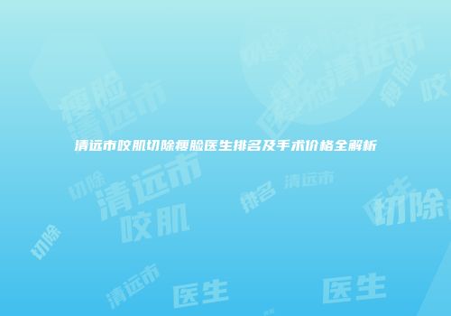 清远市咬肌切除瘦脸医生排名及手术价格全解析