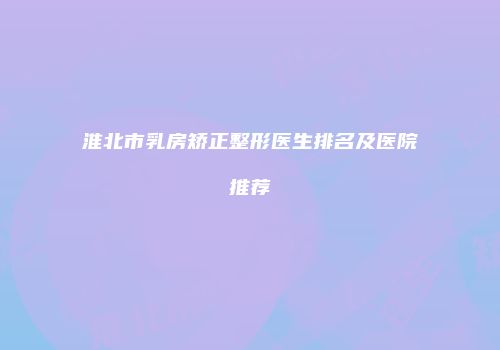 淮北市乳房矫正整形医生排名及医院推荐