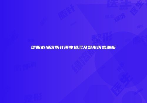 德阳市绿溶脂针医生排名及整形价格解析