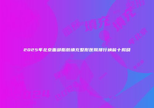2025年北京面部脂肪填充整形医院排行榜前十揭晓