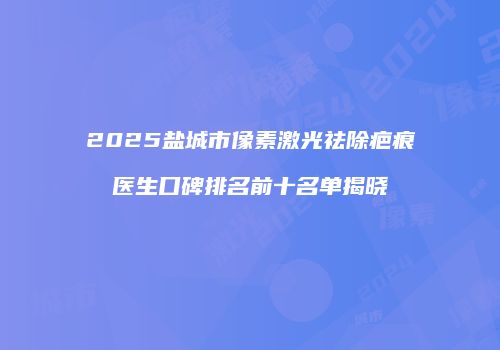 2025盐城市像素激光祛除疤痕医生口碑排名前十名单揭晓