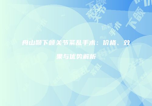 舟山颞下颌关节紊乱手术：价格、效果与优势解析