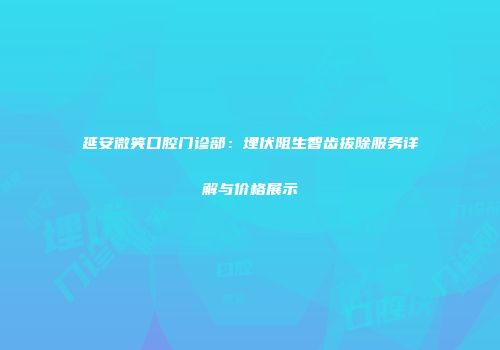 延安微笑口腔门诊部：埋伏阻生智齿拔除服务详解与价格展示