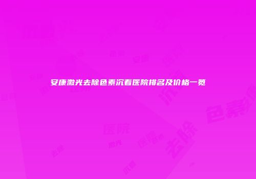 安康激光去除色素沉着医院排名及价格一览