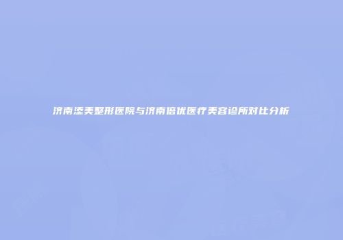 济南添美整形医院与济南倍优医疗美容诊所对比分析