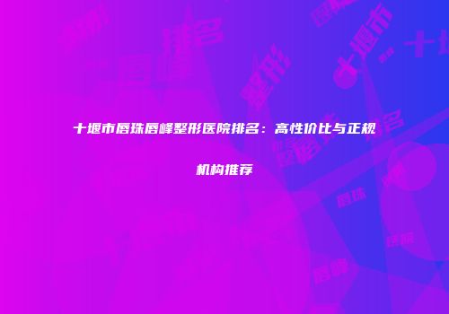 十堰市唇珠唇峰整形医院排名：高性价比与正规机构推荐