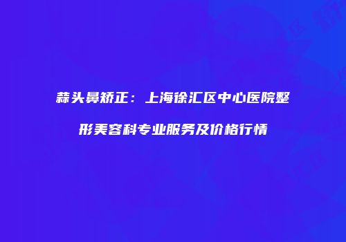 蒜头鼻矫正：上海徐汇区中心医院整形美容科专业服务及价格行情