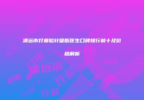 清远市打瘦脸针吸脂医生口碑排行前十及价格解析