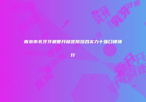 南京市乳牙牙根管开髓医院综合实力十强口碑排行