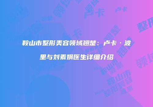 鞍山市整形美容领域翘楚：卢卡·波里与刘素娟医生详细介绍