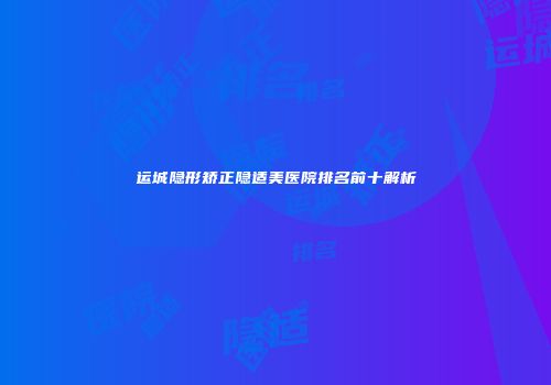 运城隐形矫正隐适美医院排名前十解析