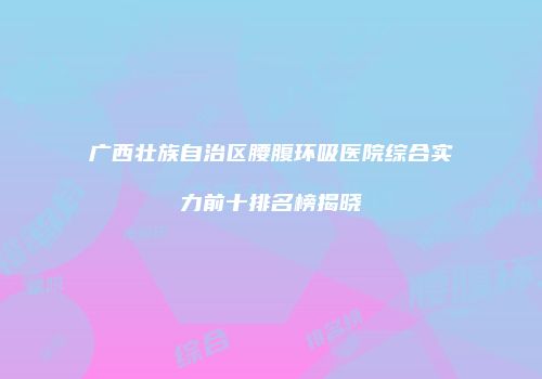 广西壮族自治区腰腹环吸医院综合实力前十排名榜揭晓