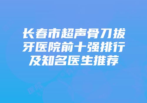 长春市超声骨刀拔牙医院前十强排行及知名医生推荐