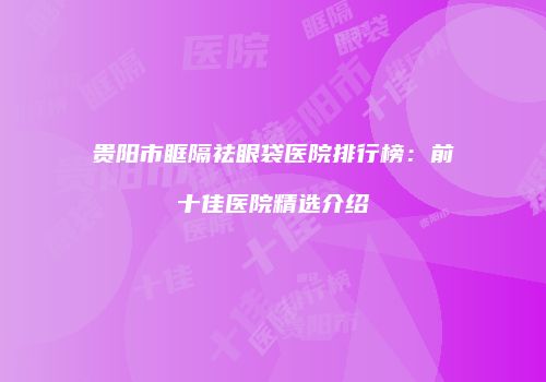 贵阳市眶隔祛眼袋医院排行榜：前十佳医院精选介绍
