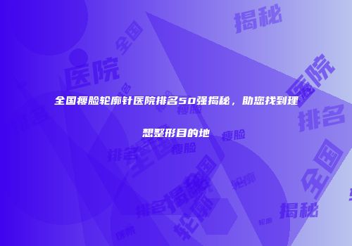 全国瘦脸轮廓针医院排名50强揭秘，助您找到理想整形目的地