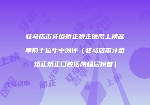驻马店市牙齿矫正矫正医院上榜名单前十位年中测评（驻马店市牙齿矫正矫正口腔医院稳居榜首）