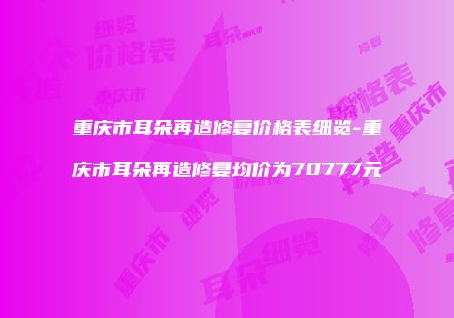 重庆市耳朵再造修复价格表细览-重庆市耳朵再造修复均价为70777元