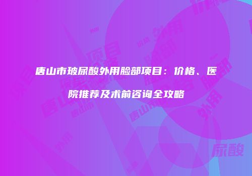 唐山市玻尿酸外用脸部项目：价格、医院推荐及术前咨询全攻略