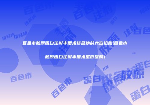 百色市胶原蛋白注射丰唇术排名榜前六位抢跑(百色市胶原蛋白注射丰唇术整形医院)