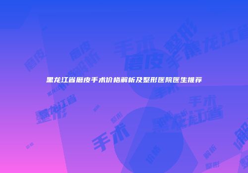 黑龙江省磨皮手术价格解析及整形医院医生推荐