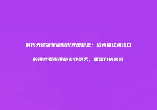 时代天使冠军版隐形牙齿矫正：沧州锦江极光口腔医疗整形医院专业服务，重塑自信笑容