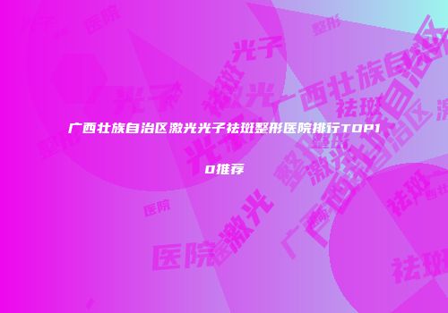 广西壮族自治区激光光子祛斑整形医院排行TOP10推荐