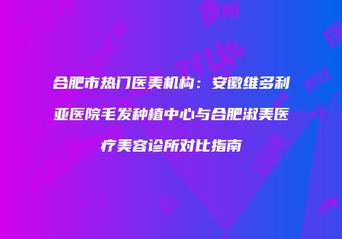 合肥市热门医美机构：安徽维多利亚医院毛发种植中心与合肥淑美医疗美容诊所对比指南