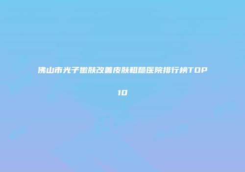 佛山市光子嫩肤改善皮肤粗糙医院排行榜TOP10