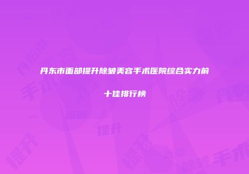 丹东市面部提升除皱美容手术医院综合实力前十佳排行榜