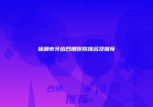 抚顺市牙齿凹槽医院排名及推荐
