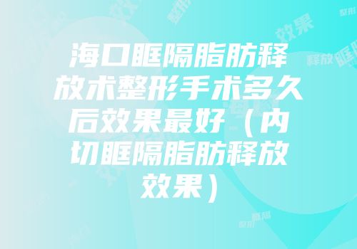 海口眶隔脂肪释放术整形手术多久后效果最好（内切眶隔脂肪释放效果）