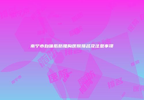 南宁市自体脂肪隆胸医院排名及注意事项