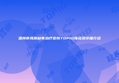 温州市耳廓缺失治疗医院TOP10排名及详细介绍