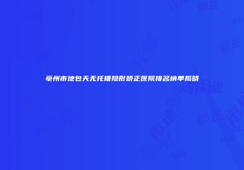 亳州市地包天无托槽隐形矫正医院排名榜单揭晓