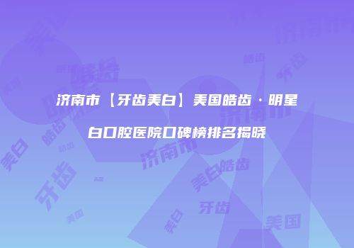 济南市【牙齿美白】美国皓齿·明星白口腔医院口碑榜排名揭晓