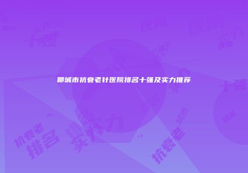 聊城市抗衰老针医院排名十强及实力推荐