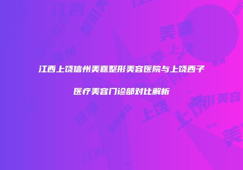江西上饶信州美嘉整形美容医院与上饶西子医疗美容门诊部对比解析