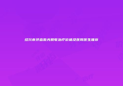 绍兴市牙齿激光脱敏治疗价格及医院医生推荐