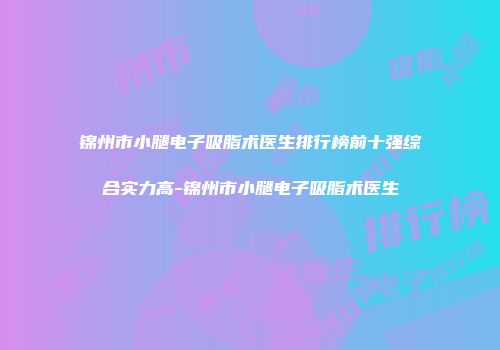 锦州市小腿电子吸脂术医生排行榜前十强综合实力高-锦州市小腿电子吸脂术医生
